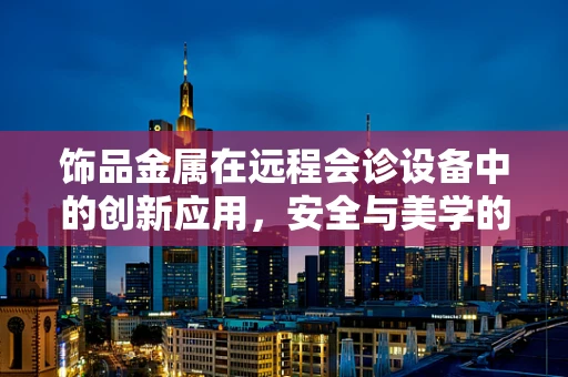 饰品金属在远程会诊设备中的创新应用，安全与美学的双重考量？