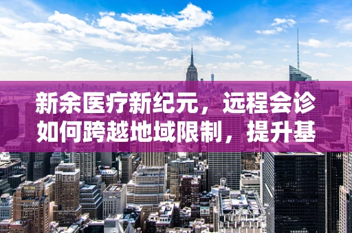 新余医疗新纪元，远程会诊如何跨越地域限制，提升基层医疗服务质量？