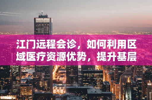 江门远程会诊，如何利用区域医疗资源优势，提升基层医疗服务质量？