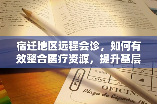 宿迁地区远程会诊，如何有效整合医疗资源，提升基层医疗服务水平？