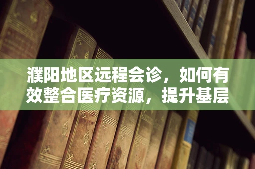 濮阳地区远程会诊，如何有效整合医疗资源，提升基层医疗服务？