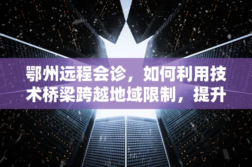 鄂州远程会诊，如何利用技术桥梁跨越地域限制，提升医疗服务质量？