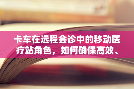 卡车在远程会诊中的移动医疗站角色，如何确保高效、安全的医疗信息传输？