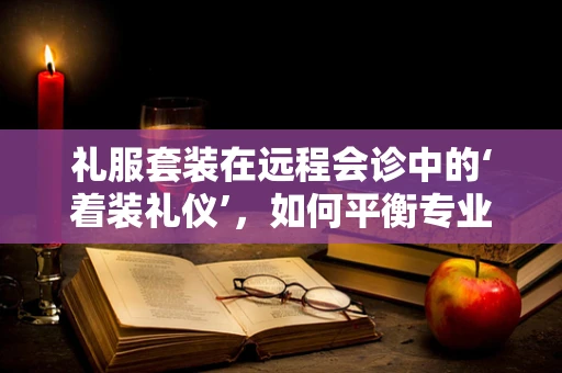 礼服套装在远程会诊中的‘着装礼仪’，如何平衡专业与时尚？