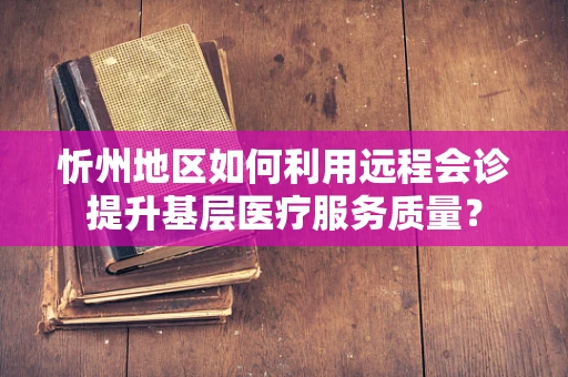 忻州地区如何利用远程会诊提升基层医疗服务质量？