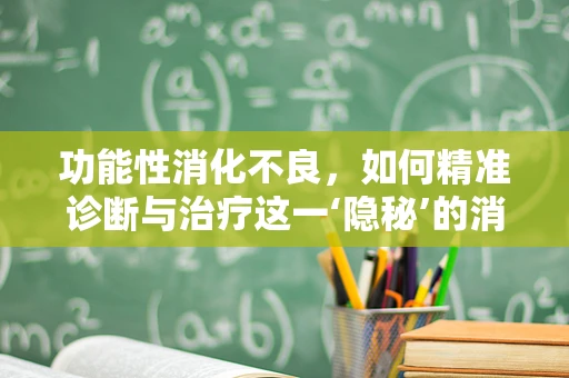 功能性消化不良，如何精准诊断与治疗这一‘隐秘’的消化难题？