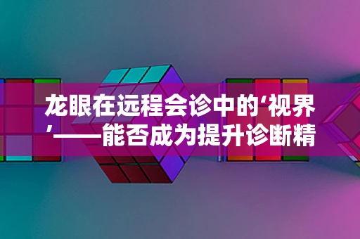 龙眼在远程会诊中的‘视界’——能否成为提升诊断精度的‘明眸’？