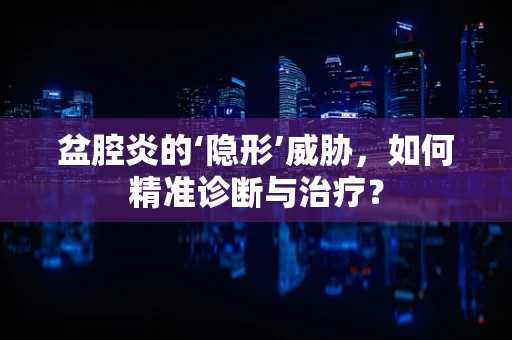 盆腔炎的‘隐形’威胁，如何精准诊断与治疗？