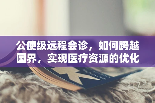 公使级远程会诊，如何跨越国界，实现医疗资源的优化配置？