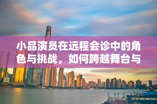 小品演员在远程会诊中的角色与挑战，如何跨越舞台与诊室的界限？