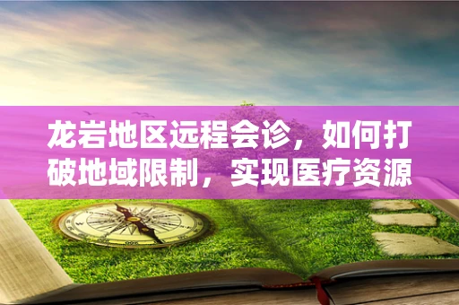 龙岩地区远程会诊，如何打破地域限制，实现医疗资源均衡？