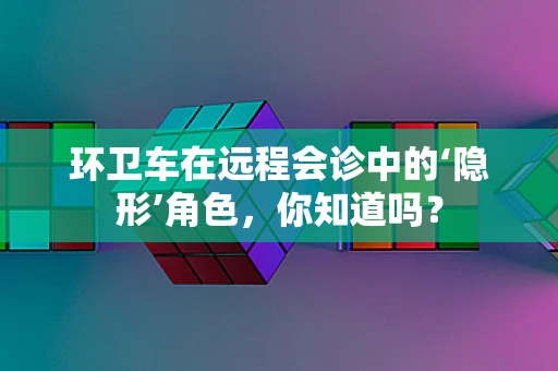 环卫车在远程会诊中的‘隐形’角色，你知道吗？