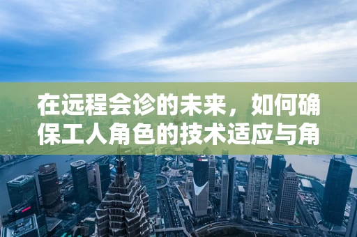 在远程会诊的未来，如何确保工人角色的技术适应与角色转型？