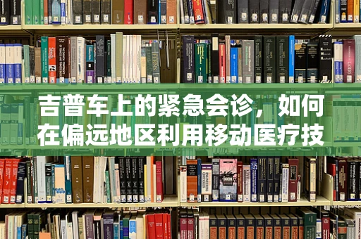 吉普车上的紧急会诊，如何在偏远地区利用移动医疗技术提供高效服务？