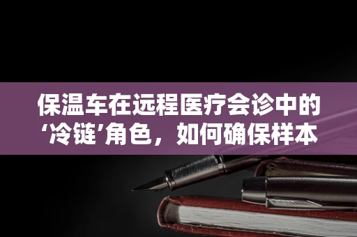 保温车在远程医疗会诊中的‘冷链’角色，如何确保样本的‘温暖’传递？