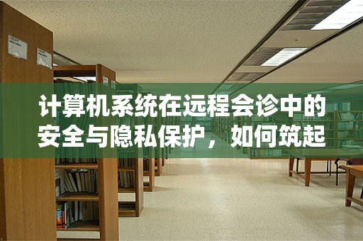 计算机系统在远程会诊中的安全与隐私保护，如何筑起坚不可摧的防线？