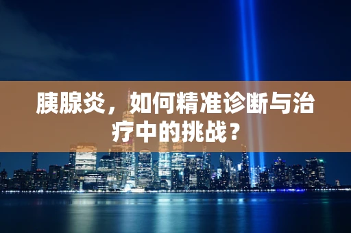 胰腺炎，如何精准诊断与治疗中的挑战？