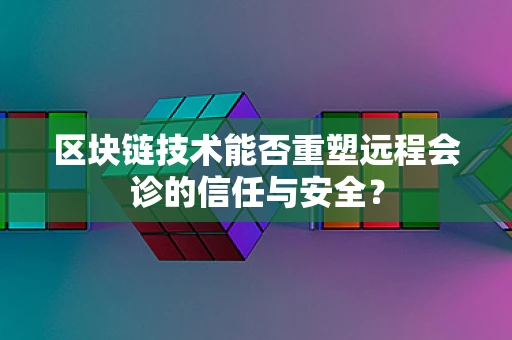 区块链技术能否重塑远程会诊的信任与安全？