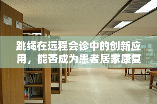 跳绳在远程会诊中的创新应用，能否成为患者居家康复的‘秘密武器’？