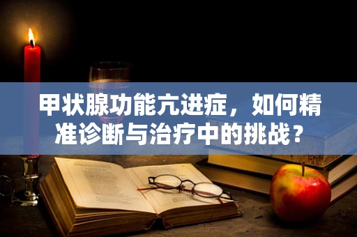 甲状腺功能亢进症，如何精准诊断与治疗中的挑战？