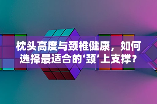 枕头高度与颈椎健康，如何选择最适合的‘颈’上支撑？