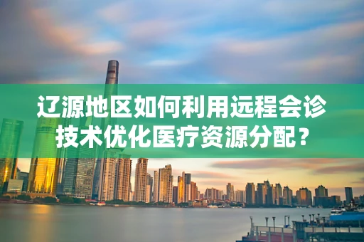 辽源地区如何利用远程会诊技术优化医疗资源分配？