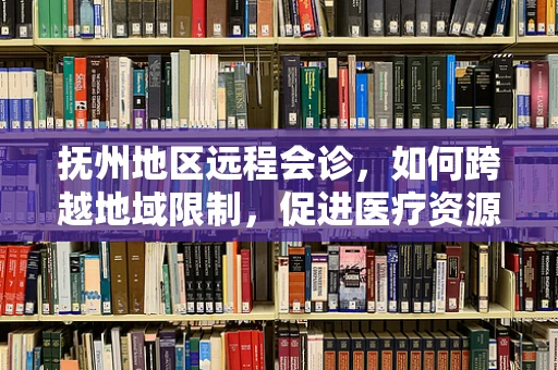 抚州地区远程会诊，如何跨越地域限制，促进医疗资源均衡？