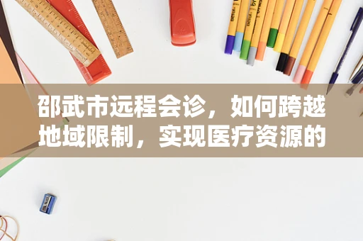 邵武市远程会诊，如何跨越地域限制，实现医疗资源的高效整合？