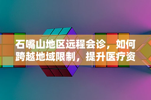 石嘴山地区远程会诊，如何跨越地域限制，提升医疗资源均衡？