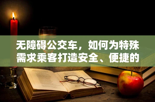 无障碍公交车，如何为特殊需求乘客打造安全、便捷的出行环境？