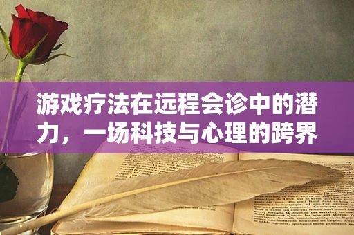 游戏疗法在远程会诊中的潜力，一场科技与心理的跨界实验？