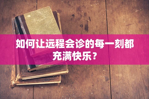 如何让远程会诊的每一刻都充满快乐？