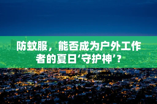 防蚊服，能否成为户外工作者的夏日‘守护神’？