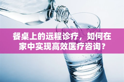 餐桌上的远程诊疗，如何在家中实现高效医疗咨询？