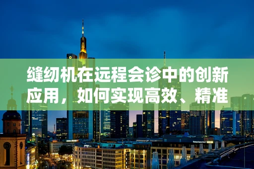 缝纫机在远程会诊中的创新应用，如何实现高效、精准的医疗设备维修指导？