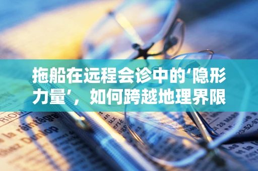 拖船在远程会诊中的‘隐形力量’，如何跨越地理界限，保障医疗资源均衡？