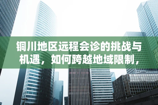 铜川地区远程会诊的挑战与机遇，如何跨越地域限制，提升医疗资源均衡？