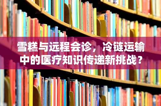 雪糕与远程会诊，冷链运输中的医疗知识传递新挑战？