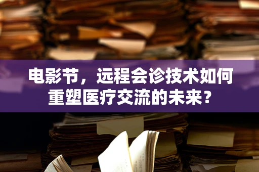 电影节，远程会诊技术如何重塑医疗交流的未来？