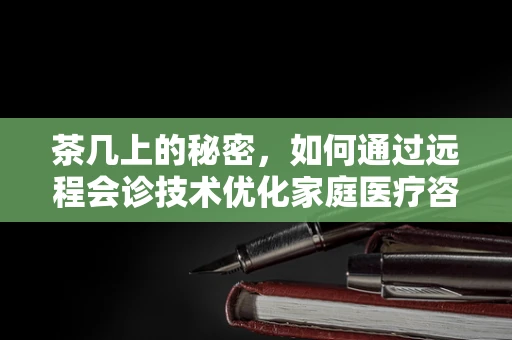 茶几上的秘密，如何通过远程会诊技术优化家庭医疗咨询环境？