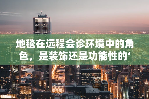 地毯在远程会诊环境中的角色，是装饰还是功能性的‘隐形助手’？