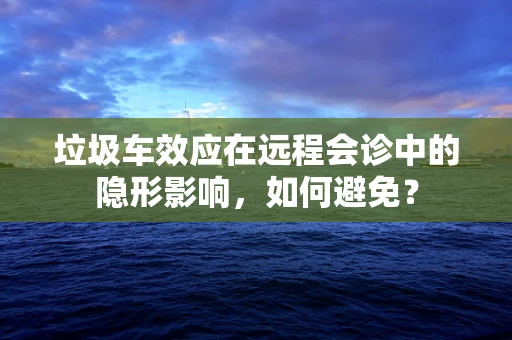 垃圾车效应在远程会诊中的隐形影响，如何避免？