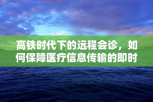 高铁时代下的远程会诊，如何保障医疗信息传输的即时性与稳定性？