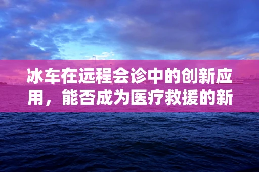 冰车在远程会诊中的创新应用，能否成为医疗救援的新利器？