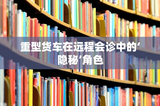 重型货车在远程会诊中的‘隐秘’角色