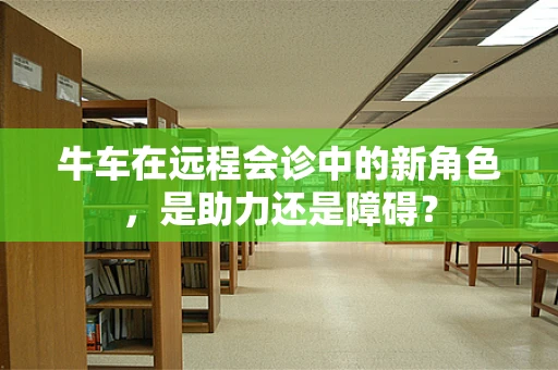 牛车在远程会诊中的新角色，是助力还是障碍？