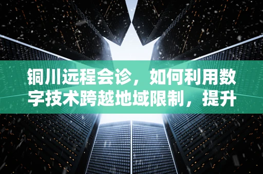 铜川远程会诊，如何利用数字技术跨越地域限制，提升基层医疗服务质量？