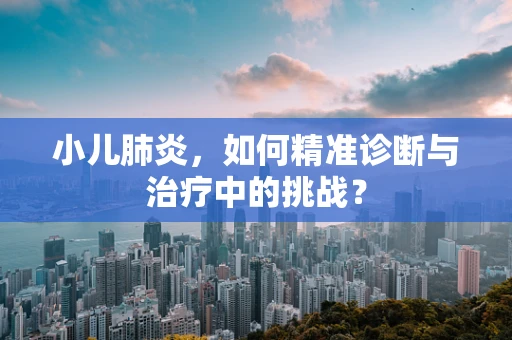 小儿肺炎，如何精准诊断与治疗中的挑战？