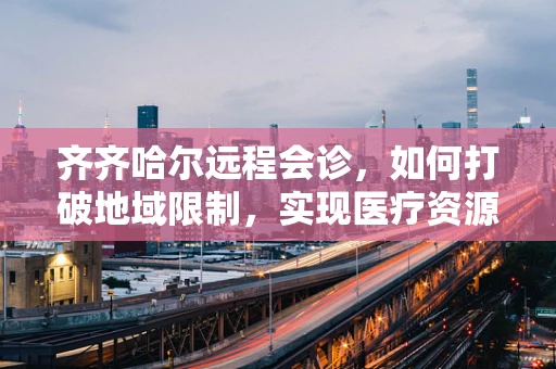 齐齐哈尔远程会诊，如何打破地域限制，实现医疗资源均衡？