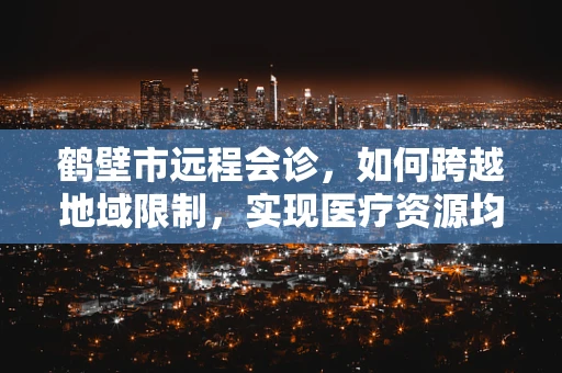 鹤壁市远程会诊，如何跨越地域限制，实现医疗资源均衡？